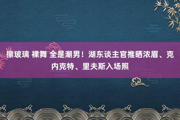 擦玻璃 裸舞 全是潮男！湖东谈主官推晒浓眉、克内克特、里夫斯入场照