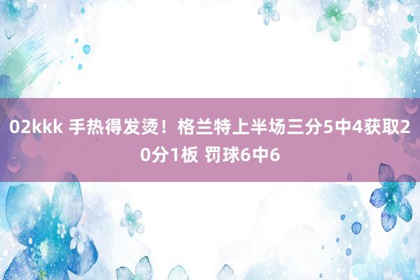 02kkk 手热得发烫！格兰特上半场三分5中4获取20分1板 罚球6中6