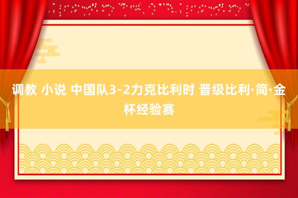 调教 小说 中国队3-2力克比利时 晋级比利·简·金杯经验赛