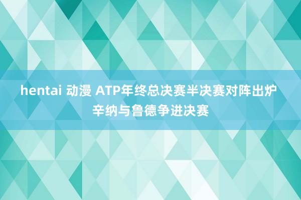 hentai 动漫 ATP年终总决赛半决赛对阵出炉 辛纳与鲁德争进决赛