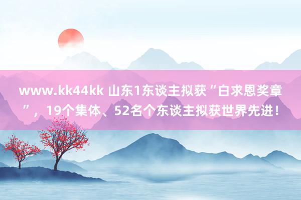 www.kk44kk 山东1东谈主拟获“白求恩奖章”，19个集体、52名个东谈主拟获世界先进！