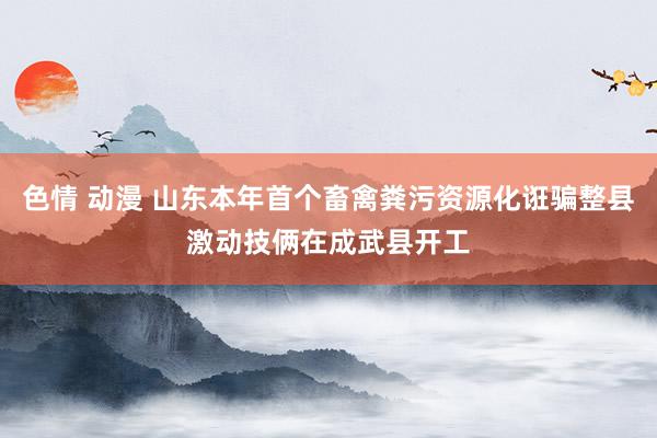 色情 动漫 山东本年首个畜禽粪污资源化诳骗整县激动技俩在成武县开工