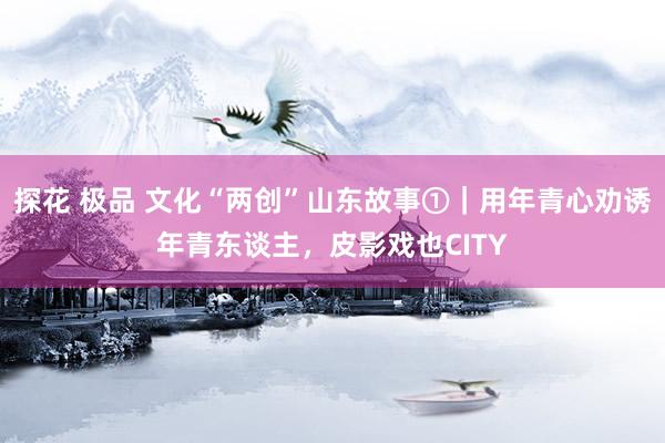 探花 极品 文化“两创”山东故事①｜用年青心劝诱年青东谈主，皮影戏也CITY