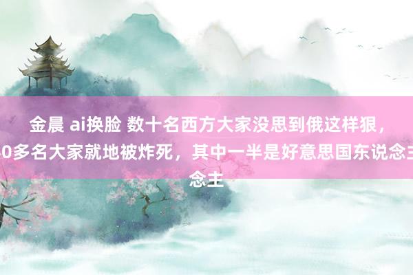 金晨 ai换脸 数十名西方大家没思到俄这样狠，40多名大家就地被炸死，其中一半是好意思国东说念主