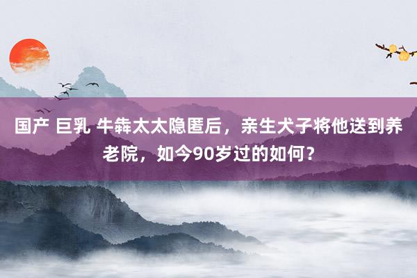 国产 巨乳 牛犇太太隐匿后，亲生犬子将他送到养老院，如今90岁过的如何？