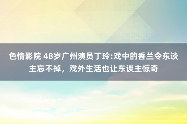 色情影院 48岁广州演员丁玲:戏中的香兰令东谈主忘不掉，戏外生活也让东谈主惊奇