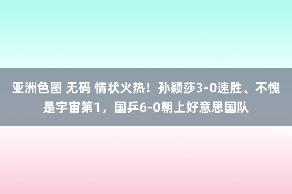 亚洲色图 无码 情状火热！孙颖莎3-0速胜、不愧是宇宙第1，国乒6-0朝上好意思国队