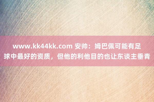 www.kk44kk.com 安帅：姆巴佩可能有足球中最好的资质，但他的利他目的也让东谈主垂青