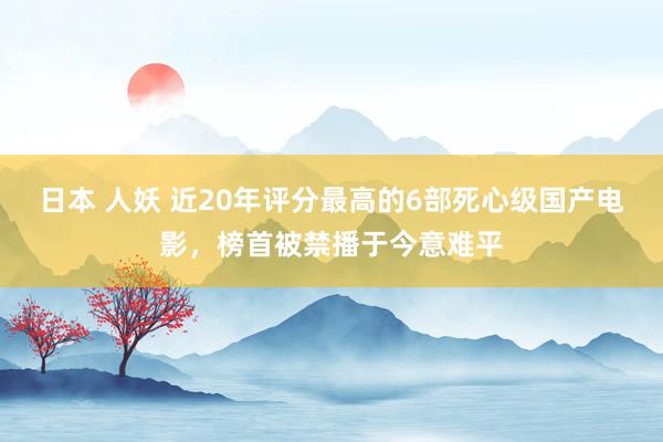 日本 人妖 近20年评分最高的6部死心级国产电影，榜首被禁播于今意难平