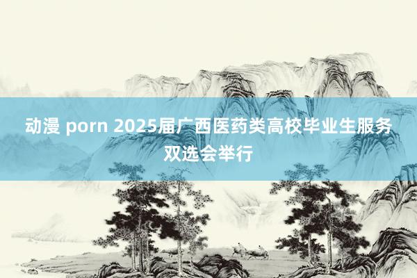 动漫 porn 2025届广西医药类高校毕业生服务双选会举行