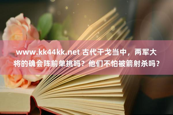 www.kk44kk.net 古代干戈当中，两军大将的确会阵前单挑吗？他们不怕被箭射杀吗？