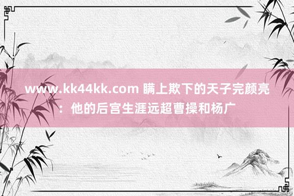 www.kk44kk.com 瞒上欺下的天子完颜亮：他的后宫生涯远超曹操和杨广