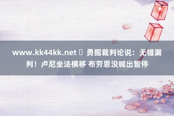 www.kk44kk.net ️勇掘裁判论说：无错漏判！卢尼坐法横移 布劳恩没喊出暂停