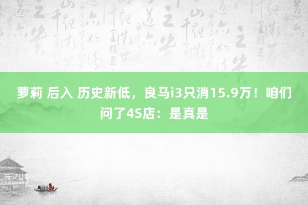 萝莉 后入 历史新低，良马i3只消15.9万！咱们问了4S店：是真是