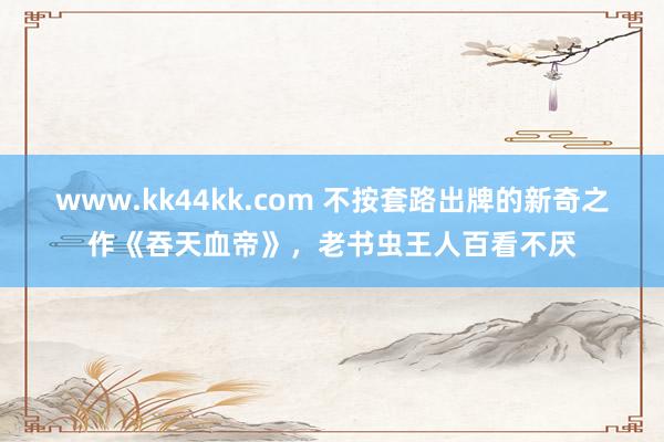 www.kk44kk.com 不按套路出牌的新奇之作《吞天血帝》，老书虫王人百看不厌