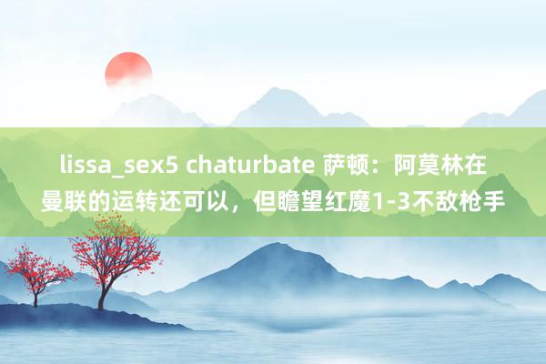 lissa_sex5 chaturbate 萨顿：阿莫林在曼联的运转还可以，但瞻望红魔1-3不敌枪手