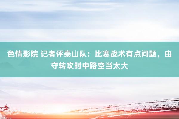 色情影院 记者评泰山队：比赛战术有点问题，由守转攻时中路空当太大