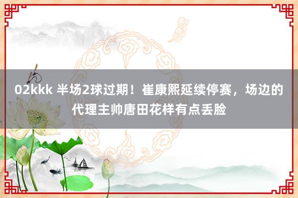 02kkk 半场2球过期！崔康熙延续停赛，场边的代理主帅唐田花样有点丢脸