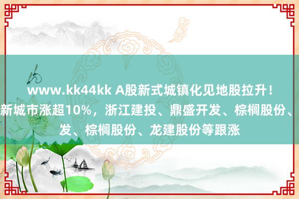 www.kk44kk A股新式城镇化见地股拉升！全筑股份涨停，新城市涨超10%，浙江建投、鼎盛开发、棕榈股份、龙建股份等跟涨