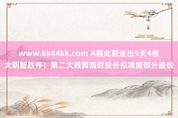 www.kk44kk.com A股此前走出5天4板大明智跌停！第二大鼓舞湘财股份拟减握部分股份