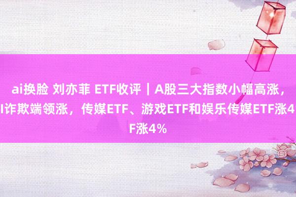 ai换脸 刘亦菲 ETF收评｜A股三大指数小幅高涨，AI诈欺端领涨，传媒ETF、游戏ETF和娱乐传媒ETF涨4%