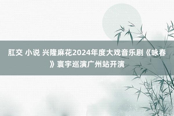 肛交 小说 兴隆麻花2024年度大戏音乐剧《咏春》寰宇巡演广州站开演