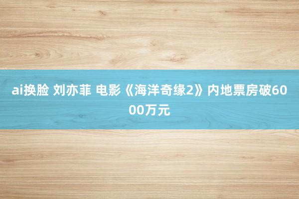 ai换脸 刘亦菲 电影《海洋奇缘2》内地票房破6000万元