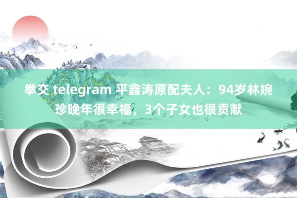 拳交 telegram 平鑫涛原配夫人：94岁林婉珍晚年很幸福，3个子女也很贡献