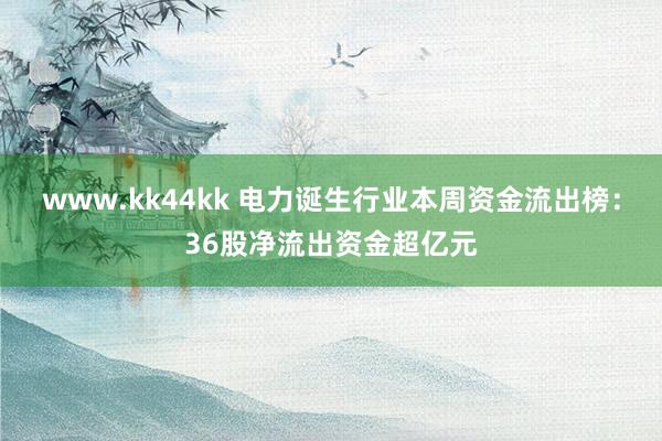 www.kk44kk 电力诞生行业本周资金流出榜：36股净流出资金超亿元