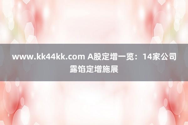 www.kk44kk.com A股定增一览：14家公司露馅定增施展