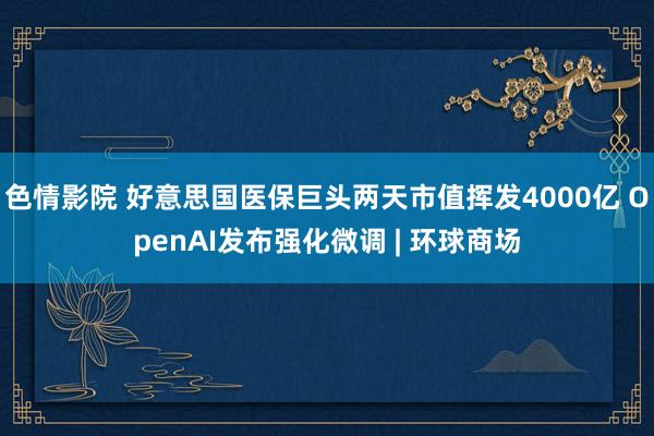 色情影院 好意思国医保巨头两天市值挥发4000亿 OpenAI发布强化微调 | 环球商场