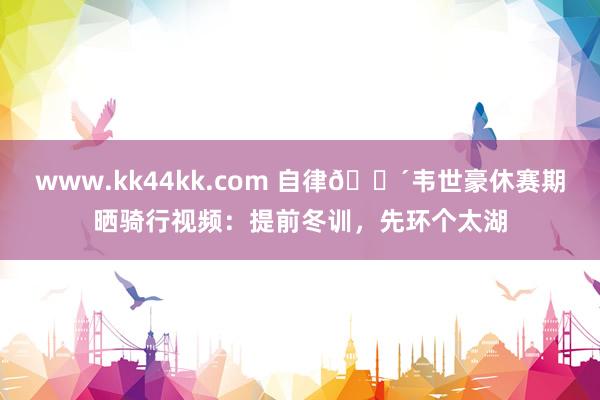 www.kk44kk.com 自律🚴韦世豪休赛期晒骑行视频：提前冬训，先环个太湖