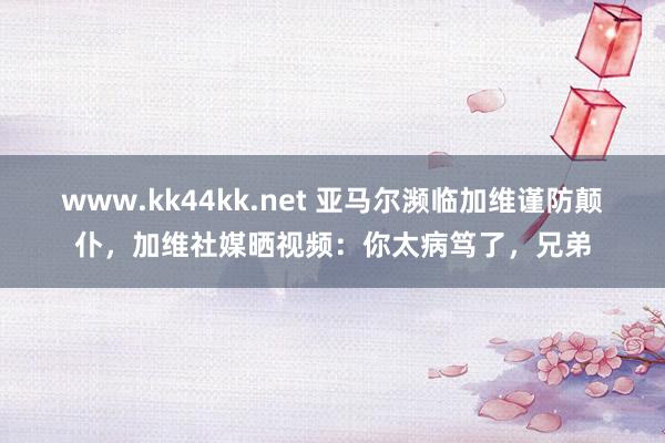 www.kk44kk.net 亚马尔濒临加维谨防颠仆，加维社媒晒视频：你太病笃了，兄弟