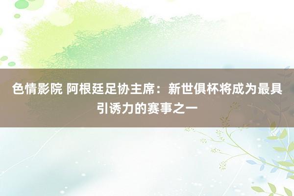 色情影院 阿根廷足协主席：新世俱杯将成为最具引诱力的赛事之一