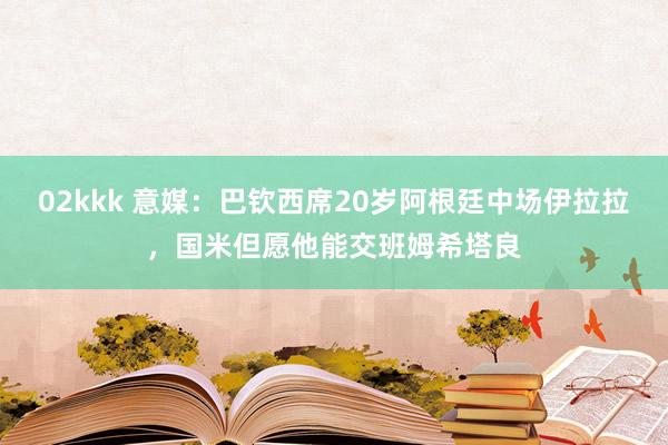 02kkk 意媒：巴钦西席20岁阿根廷中场伊拉拉，国米但愿他能交班姆希塔良