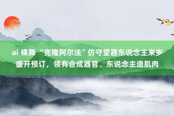 ai 裸舞 “克隆阿尔法”仿守望器东说念主来岁盛开预订，领有合成器官、东说念主造肌肉