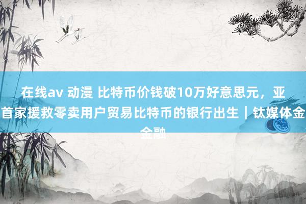 在线av 动漫 比特币价钱破10万好意思元，亚洲首家援救零卖用户贸易比特币的银行出生｜钛媒体金融