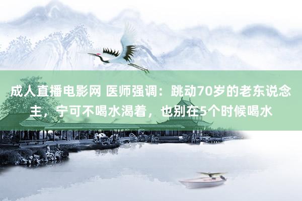 成人直播电影网 医师强调：跳动70岁的老东说念主，宁可不喝水渴着，也别在5个时候喝水