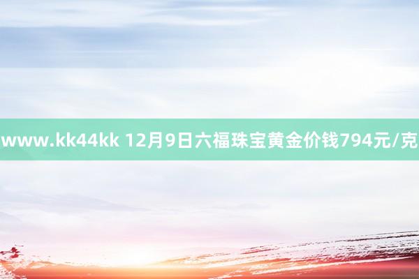 www.kk44kk 12月9日六福珠宝黄金价钱794元/克