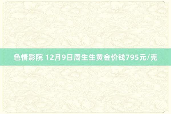 色情影院 12月9日周生生黄金价钱795元/克