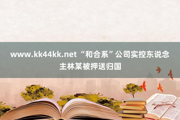 www.kk44kk.net “和合系”公司实控东说念主林某被押送归国