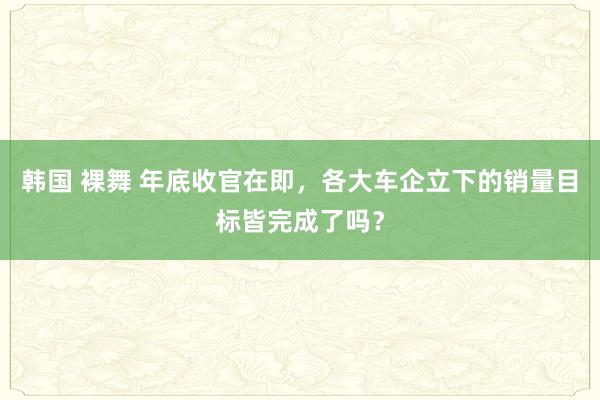 韩国 裸舞 年底收官在即，各大车企立下的销量目标皆完成了吗？