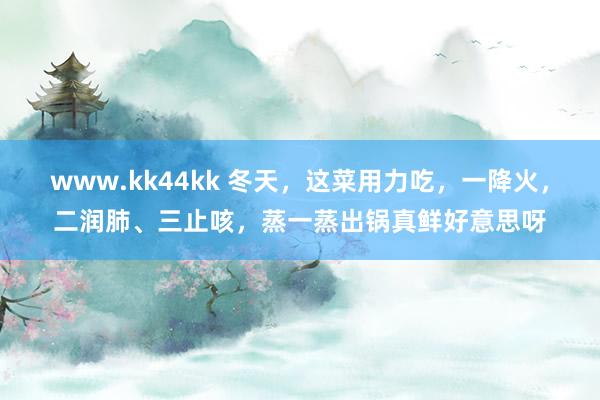 www.kk44kk 冬天，这菜用力吃，一降火，二润肺、三止咳，蒸一蒸出锅真鲜好意思呀