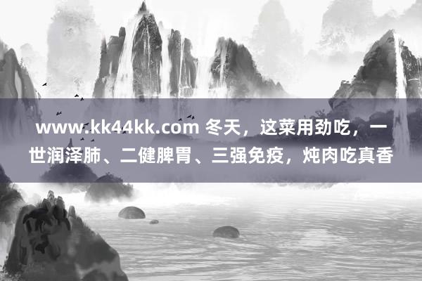 www.kk44kk.com 冬天，这菜用劲吃，一世润泽肺、二健脾胃、三强免疫，炖肉吃真香