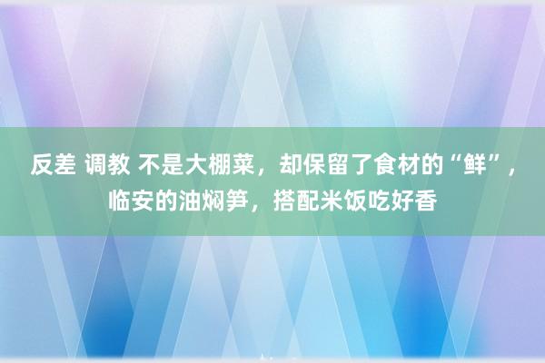 反差 调教 不是大棚菜，却保留了食材的“鲜”，临安的油焖笋，搭配米饭吃好香