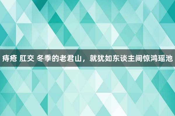 痔疮 肛交 冬季的老君山，就犹如东谈主间惊鸿瑶池