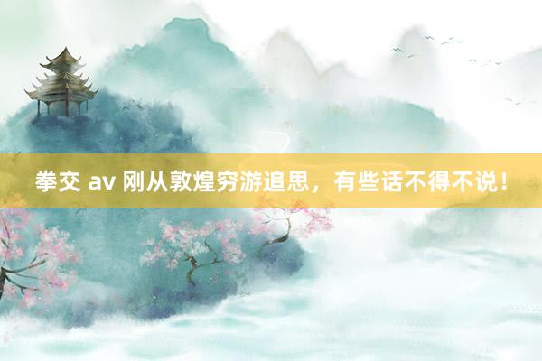 拳交 av 刚从敦煌穷游追思，有些话不得不说！