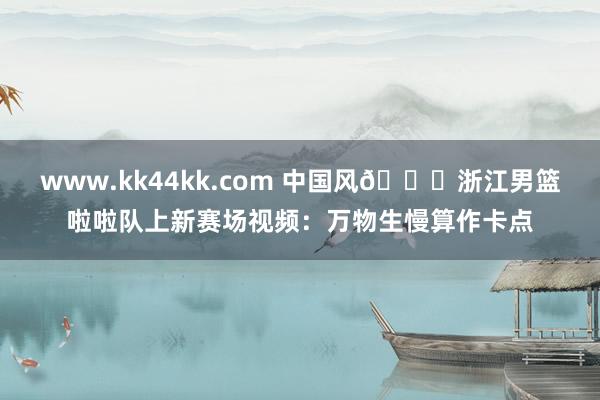 www.kk44kk.com 中国风😍浙江男篮啦啦队上新赛场视频：万物生慢算作卡点