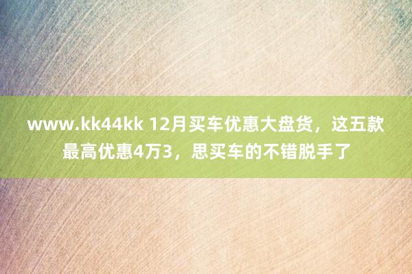 www.kk44kk 12月买车优惠大盘货，这五款最高优惠4万3，思买车的不错脱手了