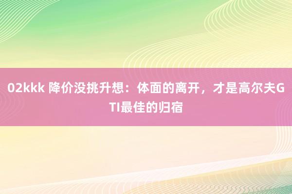 02kkk 降价没挑升想：体面的离开，才是高尔夫GTI最佳的归宿